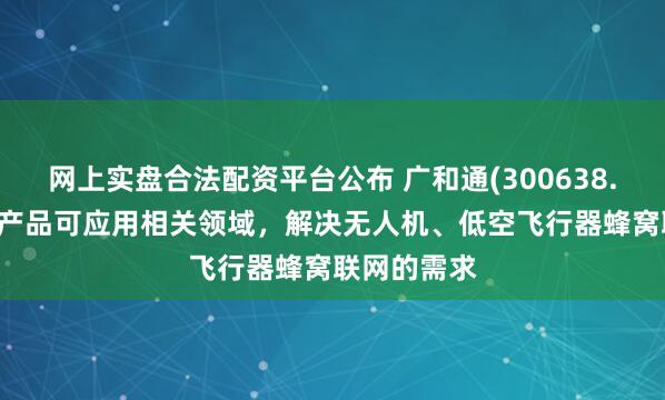网上实盘合法配资平台公布 广和通(300638.SZ)：公司产品可应用相关领域，解决无人机、低空飞行器蜂窝联网的需求