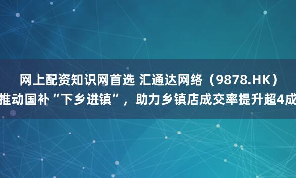 网上配资知识网首选 汇通达网络（9878.HK）推动国补“下乡进镇”，助力乡镇店成交率提升超4成