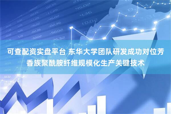 可查配资实盘平台 东华大学团队研发成功对位芳香族聚酰胺纤维规模化生产关键技术