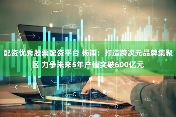 配资优秀股票配资平台 杨浦：打造跨次元品牌集聚区 力争未来5年产值突破600亿元