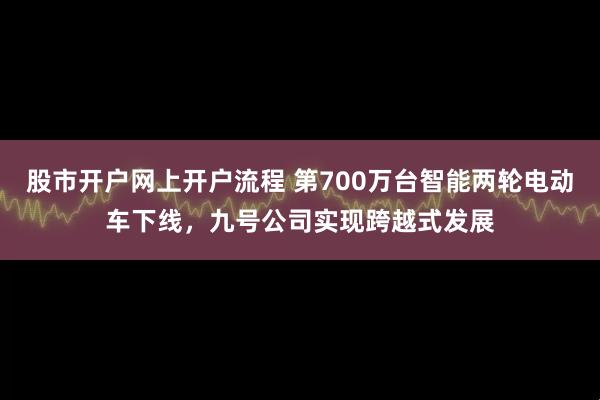 股市开户网上开户流程 第700万台智能两轮电动车下线，九号公司实现跨越式发展