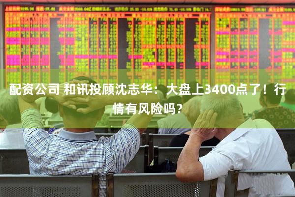 配资公司 和讯投顾沈志华：大盘上3400点了！行情有风险吗？