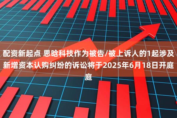 配资新起点 思晗科技作为被告/被上诉人的1起涉及新增资本认购纠纷的诉讼将于2025年6月18日开庭