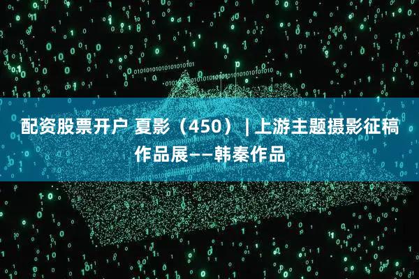 配资股票开户 夏影（450） | 上游主题摄影征稿作品展——韩秦作品
