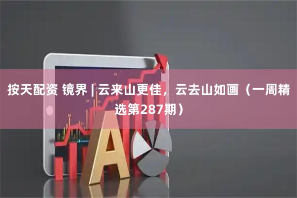按天配资 镜界 | 云来山更佳，云去山如画（一周精选第287期）