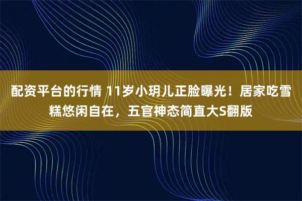 配资平台的行情 11岁小玥儿正脸曝光！居家吃雪糕悠闲自在，五官神态简直大S翻版