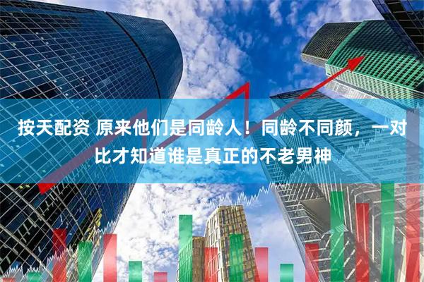 按天配资 原来他们是同龄人！同龄不同颜，一对比才知道谁是真正的不老男神