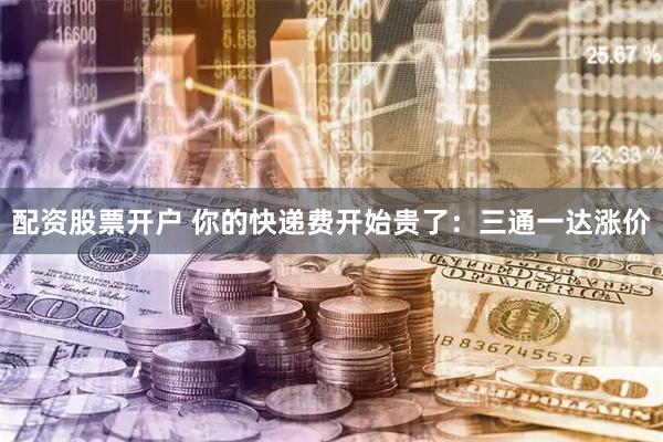 配资股票开户 你的快递费开始贵了：三通一达涨价
