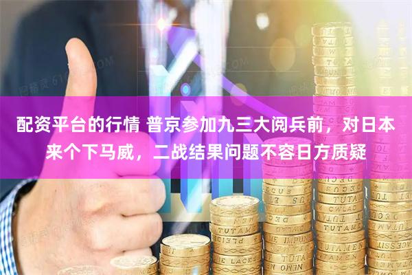 配资平台的行情 普京参加九三大阅兵前，对日本来个下马威，二战结果问题不容日方质疑