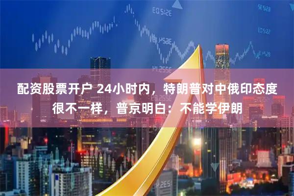 配资股票开户 24小时内，特朗普对中俄印态度很不一样，普京明白：不能学伊朗