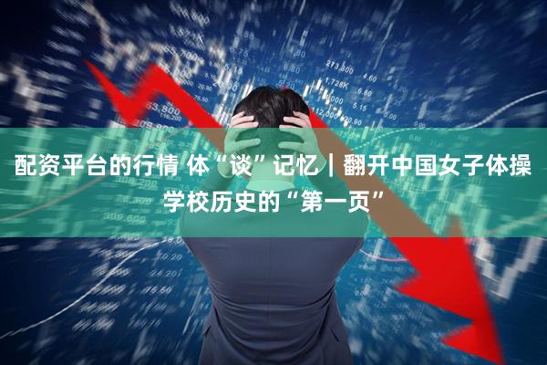 配资平台的行情 体“谈”记忆｜翻开中国女子体操学校历史的“第一页”