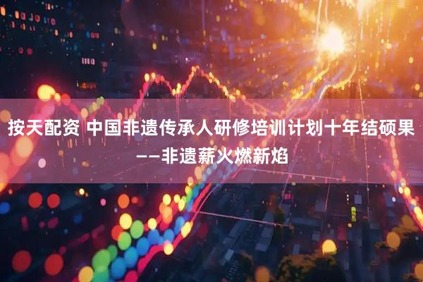 按天配资 中国非遗传承人研修培训计划十年结硕果——非遗薪火燃新焰