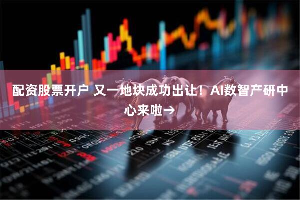 配资股票开户 又一地块成功出让！AI数智产研中心来啦→