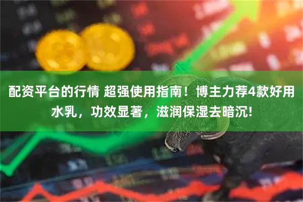 配资平台的行情 超强使用指南！博主力荐4款好用水乳，功效显著，滋润保湿去暗沉!