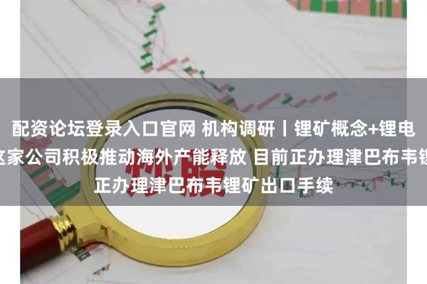 配资论坛登录入口官网 机构调研丨锂矿概念+锂电池+小金属 这家公司积极推动海外产能释放 目前正办理津巴布韦锂矿出口手续