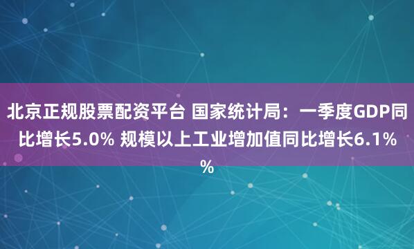 北京正规股票配资平台 国家统计局：一季度GDP同比增长5.0% 规模以上工业增加值同比增长6.1%