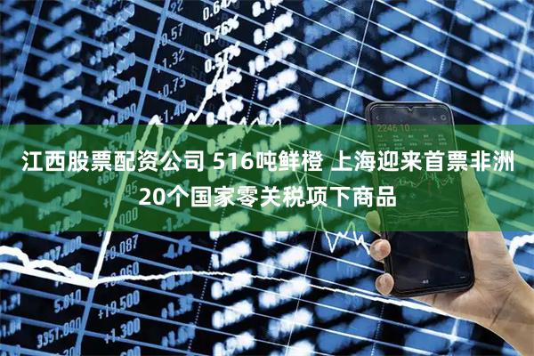江西股票配资公司 516吨鲜橙 上海迎来首票非洲20个国家零关税项下商品