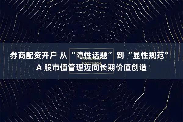 券商配资开户 从 “隐性话题” 到 “显性规范” A 股市值管理迈向长期价值创造