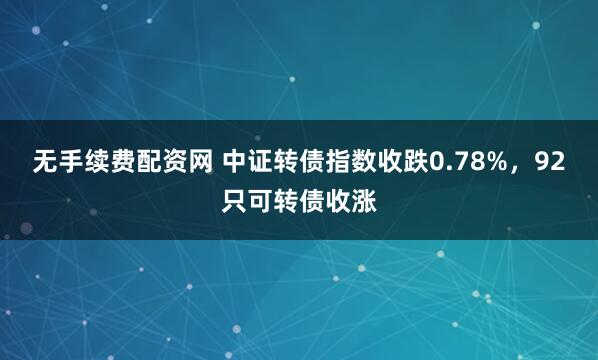 无手续费配资网 中证转债指数收跌0.78%，92只可转债收涨