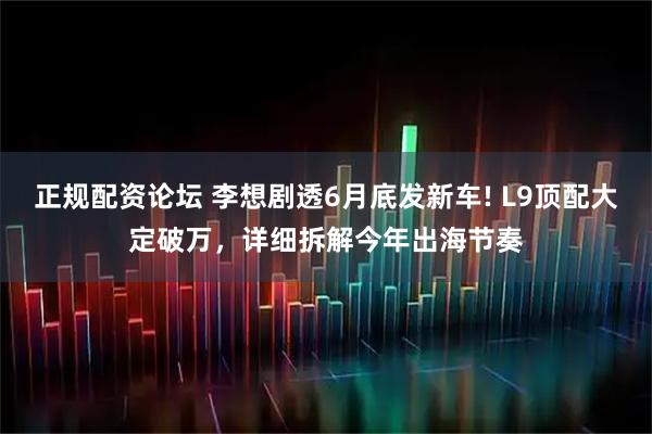 正规配资论坛 李想剧透6月底发新车! L9顶配大定破万，详细拆解今年出海节奏