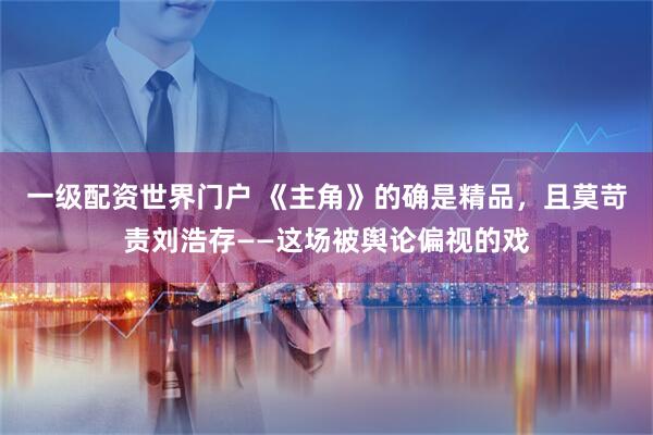一级配资世界门户 《主角》的确是精品，且莫苛责刘浩存——这场被舆论偏视的戏