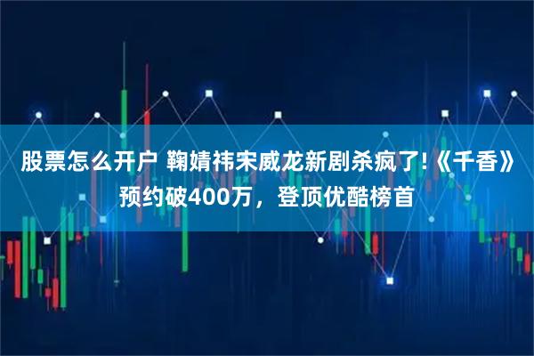 股票怎么开户 鞠婧祎宋威龙新剧杀疯了!《千香》预约破400万，登顶优酷榜首