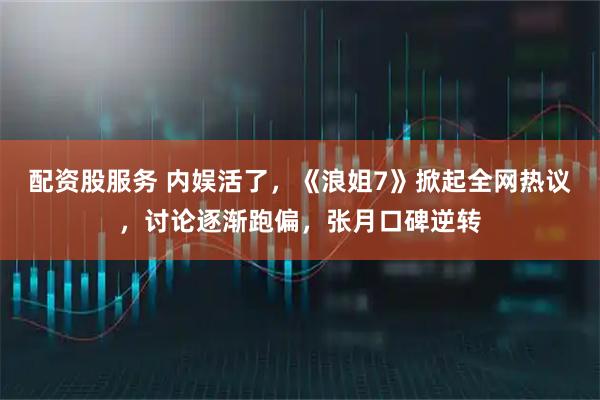 配资股服务 内娱活了，《浪姐7》掀起全网热议，讨论逐渐跑偏，张月口碑逆转