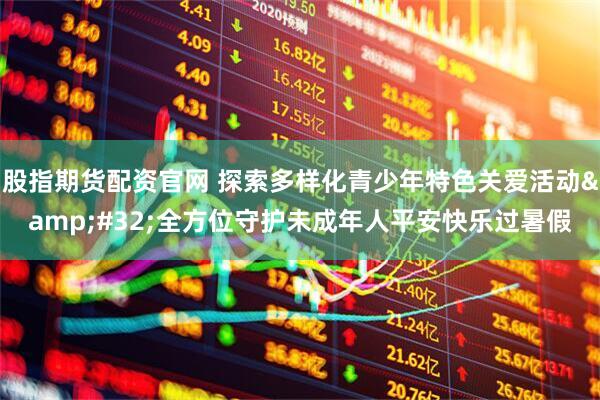 股指期货配资官网 探索多样化青少年特色关爱活动 全方位守护未成年人平安快乐过暑假