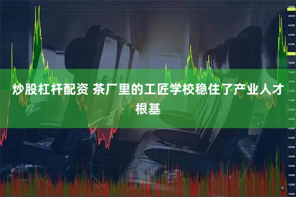 炒股杠杆配资 茶厂里的工匠学校稳住了产业人才根基