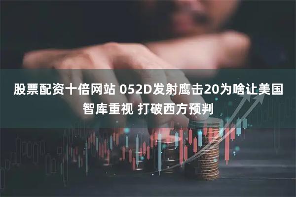 股票配资十倍网站 052D发射鹰击20为啥让美国智库重视 打破西方预判