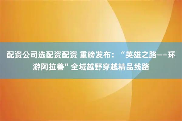 配资公司选配资配资 重磅发布：“英雄之路——环游阿拉善”全域越野穿越精品线路