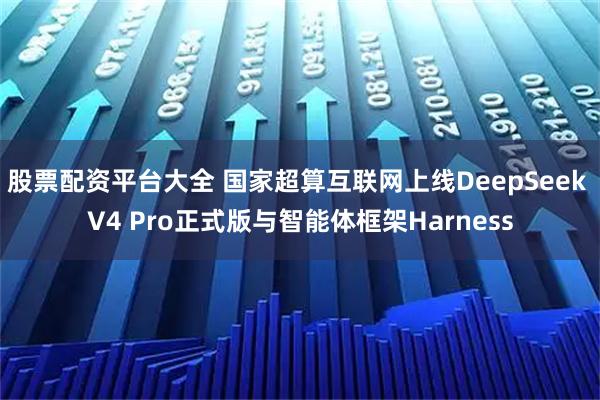 股票配资平台大全 国家超算互联网上线DeepSeek V4 Pro正式版与智能体框架Harness