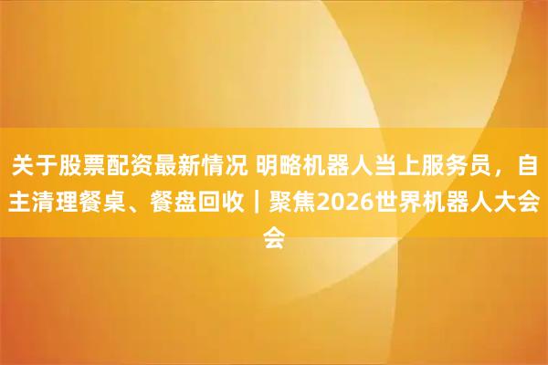 关于股票配资最新情况 明略机器人当上服务员，自主清理餐桌、餐盘回收｜聚焦2026世界机器人大会
