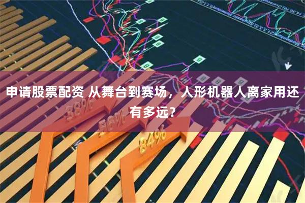 申请股票配资 从舞台到赛场，人形机器人离家用还有多远？