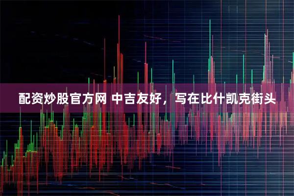配资炒股官方网 中吉友好，写在比什凯克街头