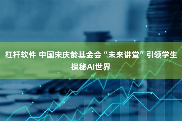 杠杆软件 中国宋庆龄基金会“未来讲堂”引领学生探秘AI世界