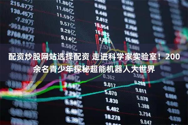 配资炒股网站选择配资 走进科学家实验室！200余名青少年探秘超能机器人大世界