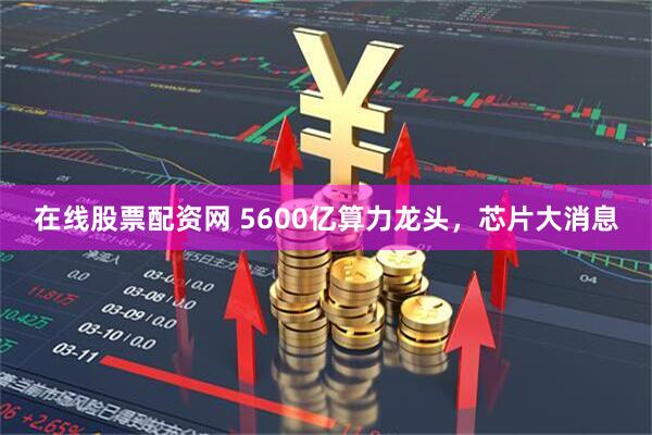 在线股票配资网 5600亿算力龙头，芯片大消息