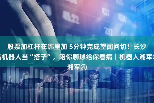 股票加杠杆在哪里加 5分钟完成望闻问切！长沙造机器人当“搭子”，陪你聊球给你看病｜机器人湘军④